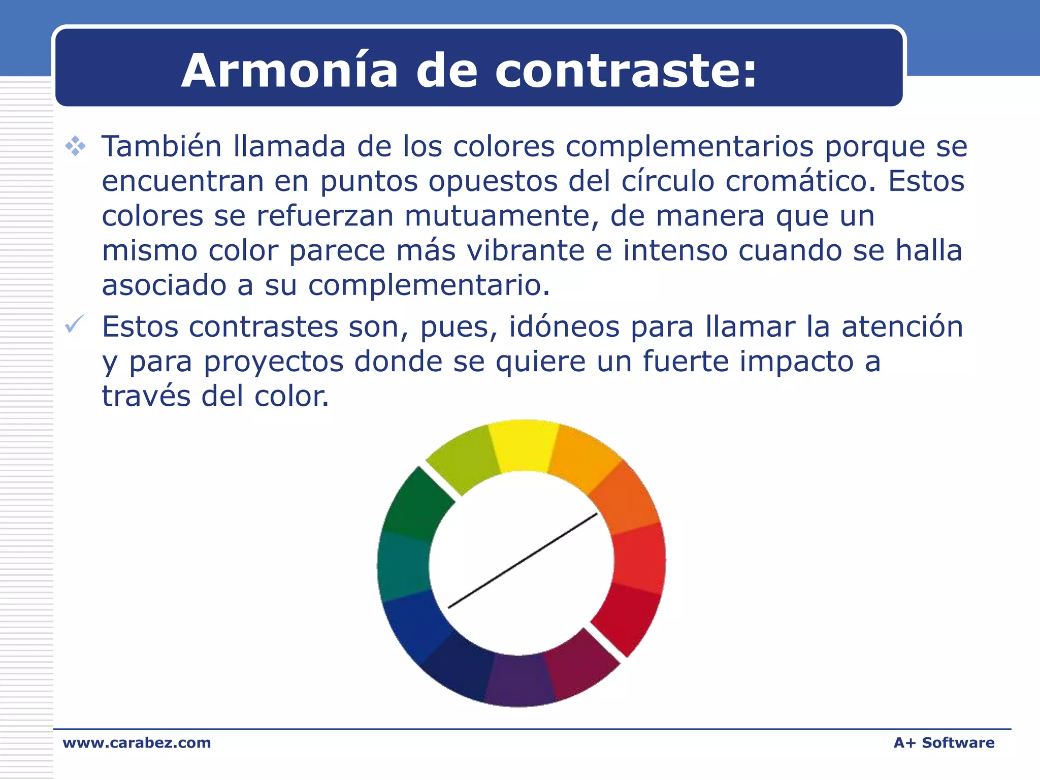 Armonía de contraste:
 También llamada de los colores complementarios porque se
encuentran en puntos opuestos del círculo cromático. Estos
colores se refuerzan mutuamente, de manera que un
mismo color parece más vibrante e intenso cuando se halla
asociado a su complementario.
 Estos contrastes son, pues, idóneos para llamar la atención
y para proyectos donde se quiere un fuerte impacto a
través del color.

www.carabez.com

A+ Software

 