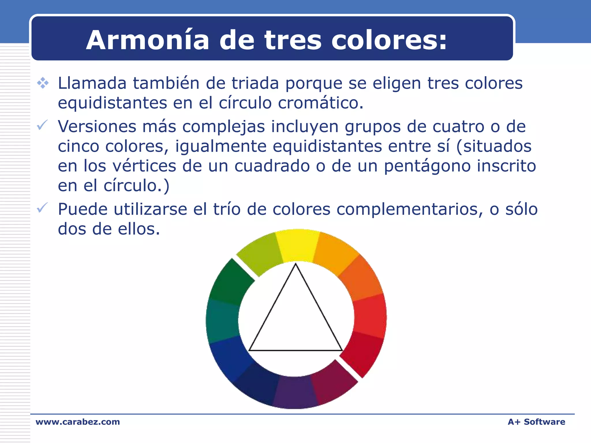 Armonía de tres colores:
 Llamada también de triada porque se eligen tres colores
equidistantes en el círculo cromático.
 Versiones más complejas incluyen grupos de cuatro o de
cinco colores, igualmente equidistantes entre sí (situados
en los vértices de un cuadrado o de un pentágono inscrito
en el círculo.)
 Puede utilizarse el trío de colores complementarios, o sólo
dos de ellos.

www.carabez.com

A+ Software

 