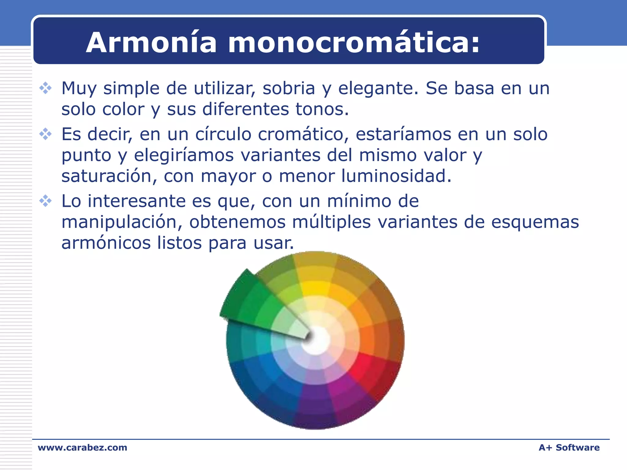 Armonía monocromática:
 Muy simple de utilizar, sobria y elegante. Se basa en un
solo color y sus diferentes tonos.
 Es decir, en un círculo cromático, estaríamos en un solo
punto y elegiríamos variantes del mismo valor y
saturación, con mayor o menor luminosidad.
 Lo interesante es que, con un mínimo de
manipulación, obtenemos múltiples variantes de esquemas
armónicos listos para usar.

www.carabez.com

A+ Software

 