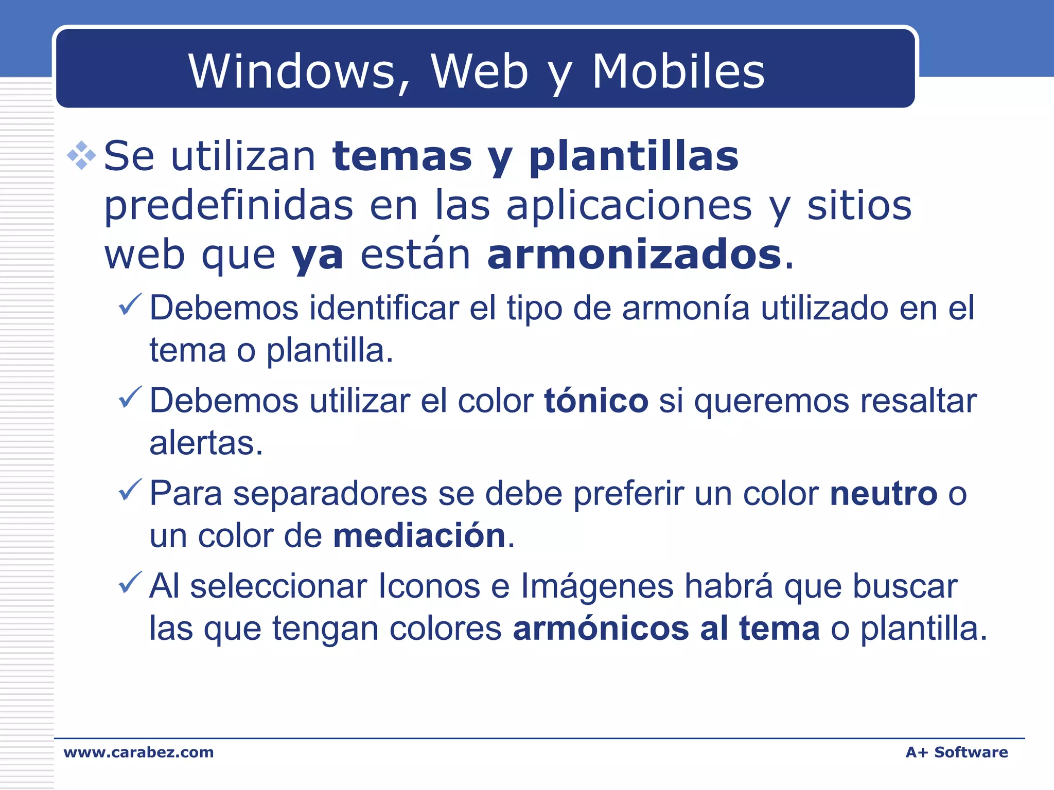 Windows, Web y Mobiles
Se utilizan temas y plantillas
predefinidas en las aplicaciones y sitios
web que ya están armonizados.
 Debemos identificar el tipo de armonía utilizado en el
tema o plantilla.
 Debemos utilizar el color tónico si queremos resaltar
alertas.
 Para separadores se debe preferir un color neutro o
un color de mediación.
 Al seleccionar Iconos e Imágenes habrá que buscar
las que tengan colores armónicos al tema o plantilla.

www.carabez.com

A+ Software

 
