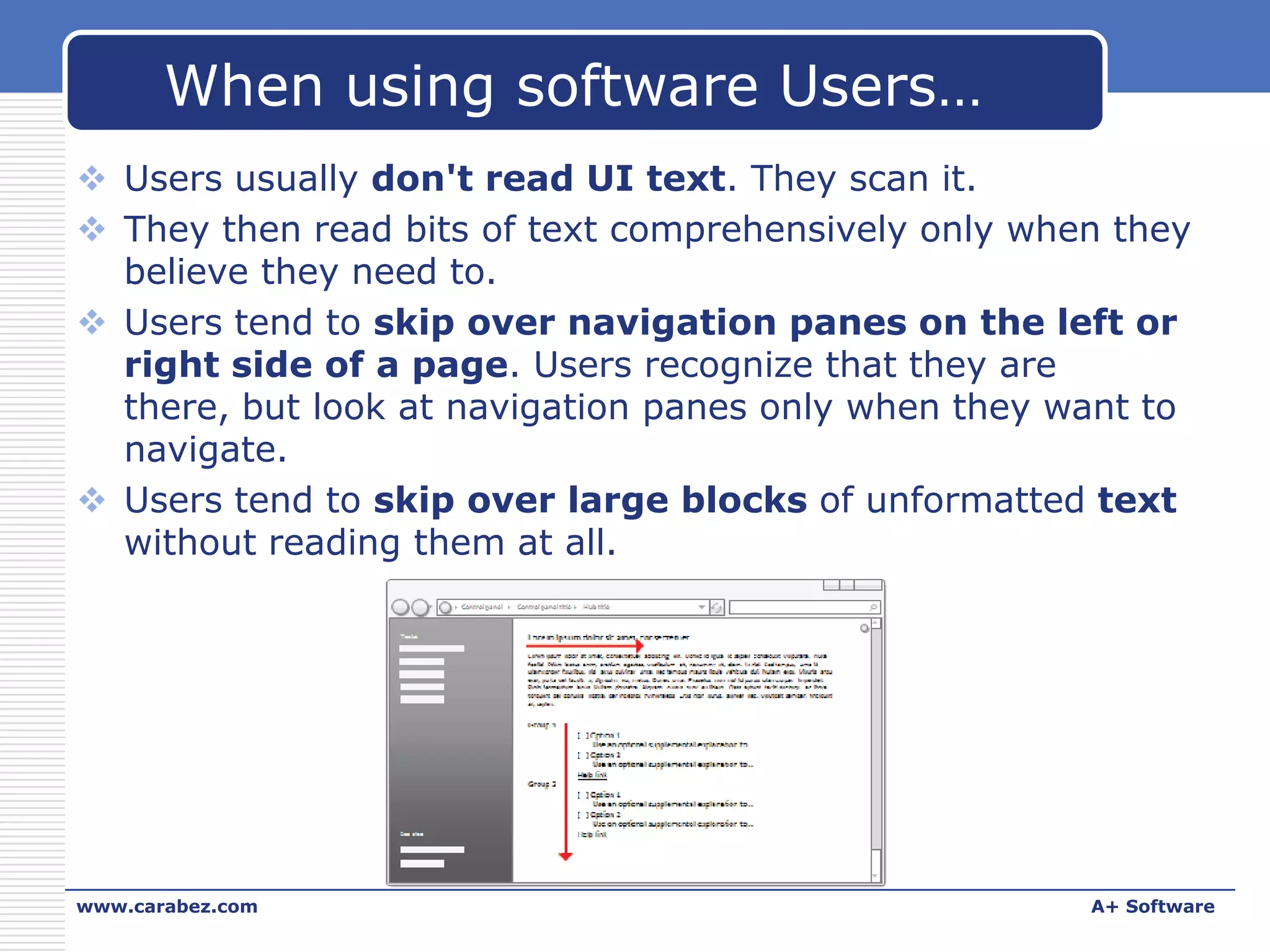 When using software Users…
 Users usually don't read UI text. They scan it.
 They then read bits of text comprehensively only when they
believe they need to.
 Users tend to skip over navigation panes on the left or
right side of a page. Users recognize that they are
there, but look at navigation panes only when they want to
navigate.
 Users tend to skip over large blocks of unformatted text
without reading them at all.

www.carabez.com

A+ Software

 