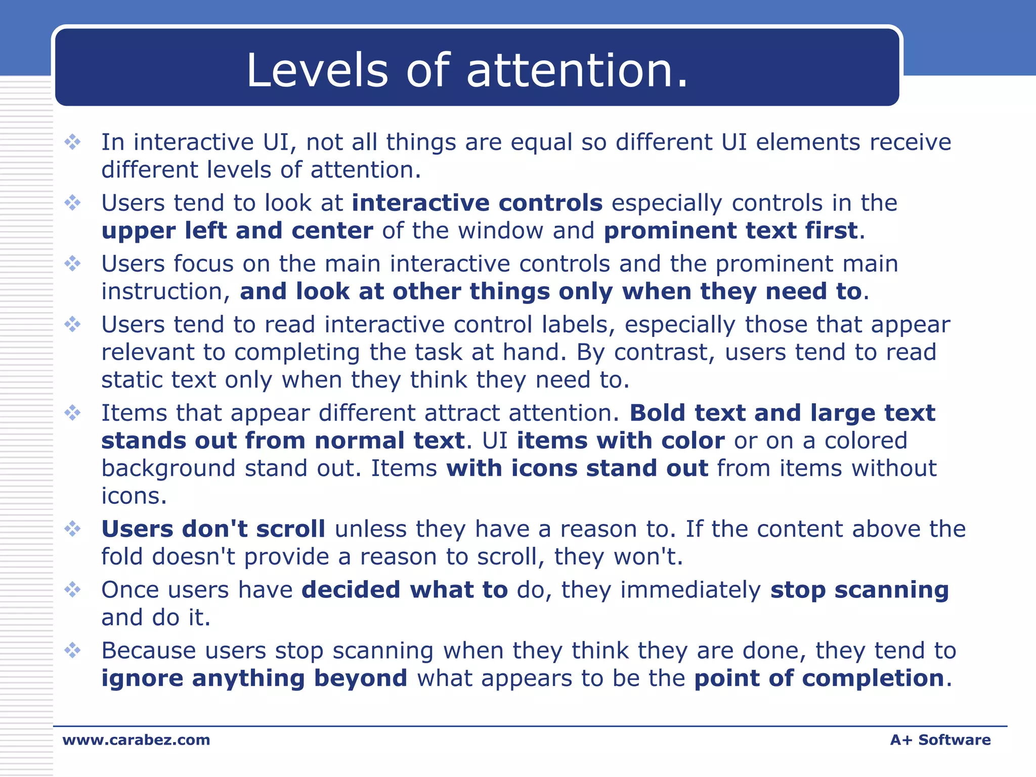 Levels of attention.
 In interactive UI, not all things are equal so different UI elements receive
different levels of attention.
 Users tend to look at interactive controls especially controls in the
upper left and center of the window and prominent text first.
 Users focus on the main interactive controls and the prominent main
instruction, and look at other things only when they need to.
 Users tend to read interactive control labels, especially those that appear
relevant to completing the task at hand. By contrast, users tend to read
static text only when they think they need to.
 Items that appear different attract attention. Bold text and large text
stands out from normal text. UI items with color or on a colored
background stand out. Items with icons stand out from items without
icons.
 Users don't scroll unless they have a reason to. If the content above the
fold doesn't provide a reason to scroll, they won't.
 Once users have decided what to do, they immediately stop scanning
and do it.
 Because users stop scanning when they think they are done, they tend to
ignore anything beyond what appears to be the point of completion.
www.carabez.com

A+ Software

 