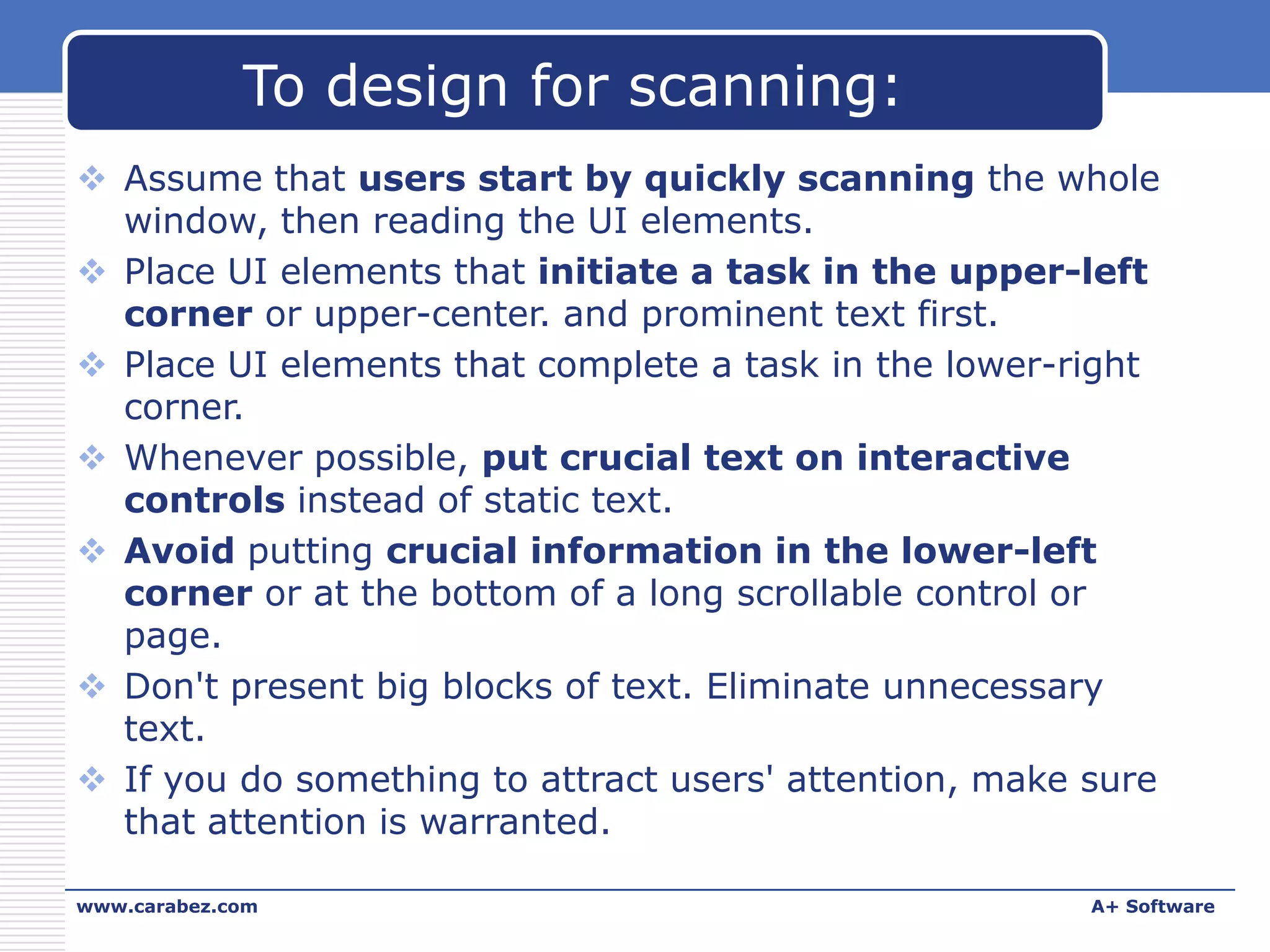To design for scanning:
 Assume that users start by quickly scanning the whole
window, then reading the UI elements.
 Place UI elements that initiate a task in the upper-left
corner or upper-center. and prominent text first.
 Place UI elements that complete a task in the lower-right
corner.
 Whenever possible, put crucial text on interactive
controls instead of static text.
 Avoid putting crucial information in the lower-left
corner or at the bottom of a long scrollable control or
page.
 Don't present big blocks of text. Eliminate unnecessary
text.
 If you do something to attract users' attention, make sure
that attention is warranted.
www.carabez.com

A+ Software

 