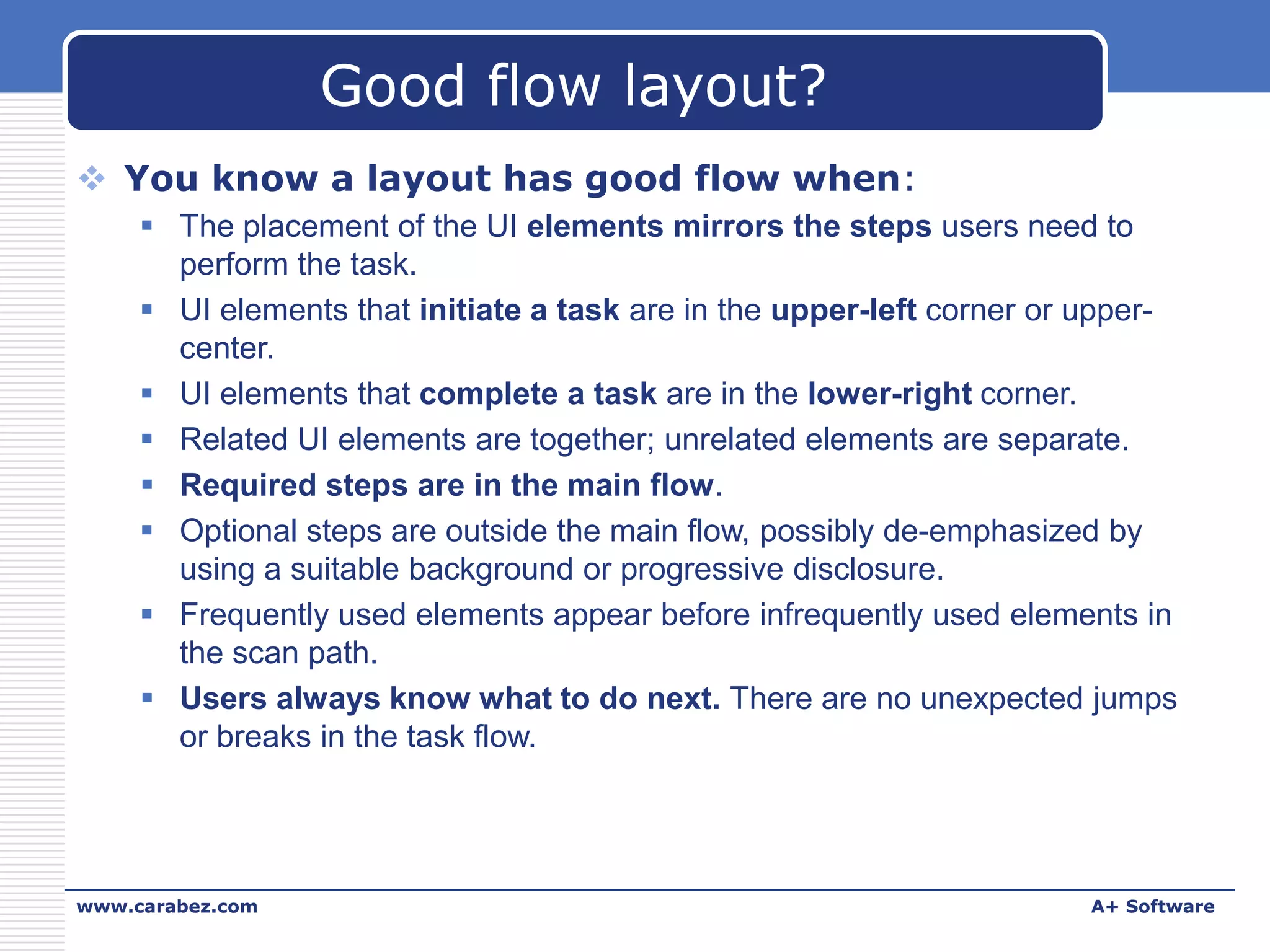 Good flow layout?
 You know a layout has good flow when:
 The placement of the UI elements mirrors the steps users need to
perform the task.
 UI elements that initiate a task are in the upper-left corner or uppercenter.
 UI elements that complete a task are in the lower-right corner.
 Related UI elements are together; unrelated elements are separate.
 Required steps are in the main flow.
 Optional steps are outside the main flow, possibly de-emphasized by
using a suitable background or progressive disclosure.
 Frequently used elements appear before infrequently used elements in
the scan path.
 Users always know what to do next. There are no unexpected jumps
or breaks in the task flow.

www.carabez.com

A+ Software

 