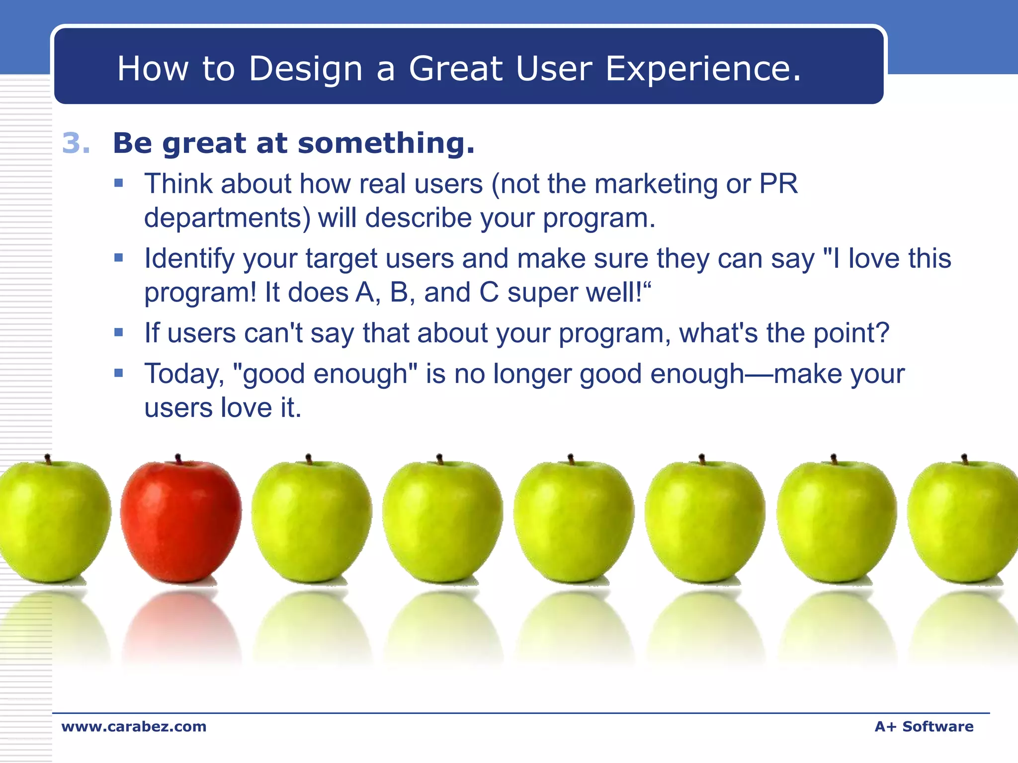 How to Design a Great User Experience.
3. Be great at something.
 Think about how real users (not the marketing or PR
departments) will describe your program.
 Identify your target users and make sure they can say "I love this
program! It does A, B, and C super well!“
 If users can't say that about your program, what's the point?
 Today, "good enough" is no longer good enough—make your
users love it.

www.carabez.com

A+ Software

 