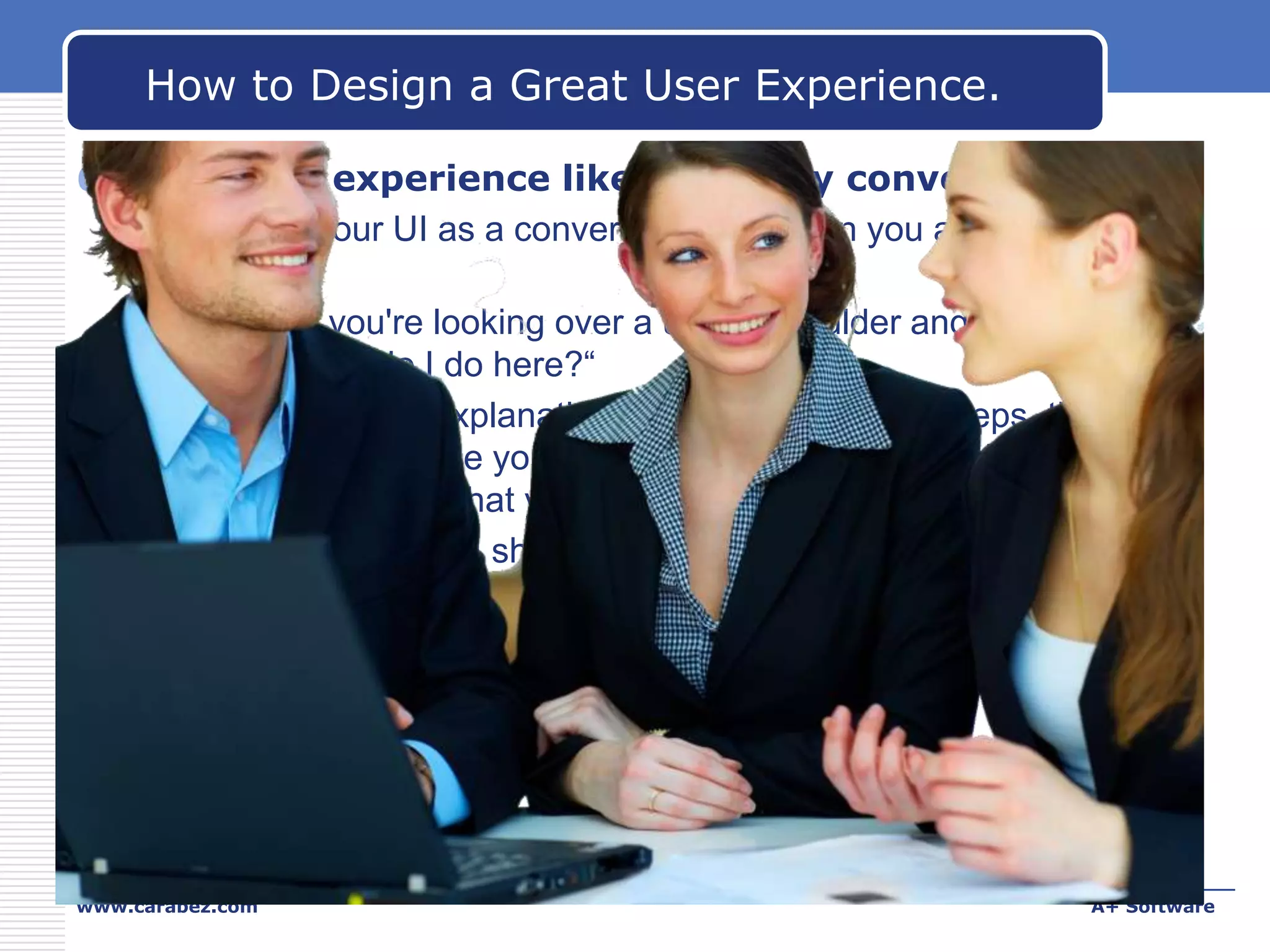 How to Design a Great User Experience.
6. Make the experience like a friendly conversation.
 Think of your UI as a conversation between you and your target
users.
 Suppose you're looking over a user's shoulder and he or she
asks, "What do I do here?“
 Think about the explanation you would give...the steps, their
order, the language you'd use, and the way you explain things.
Also think about what you wouldn't say.
 That's what your UI should be —like a conversation between
friends— rather than something arcane that users have to
decipher.

www.carabez.com

A+ Software

 