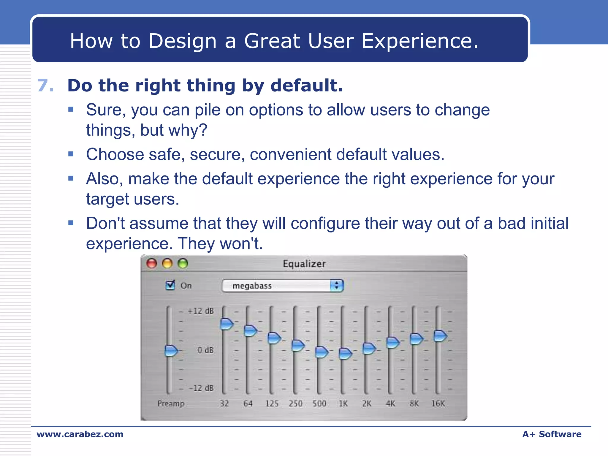 How to Design a Great User Experience.
7. Do the right thing by default.
 Sure, you can pile on options to allow users to change
things, but why?
 Choose safe, secure, convenient default values.
 Also, make the default experience the right experience for your
target users.
 Don't assume that they will configure their way out of a bad initial
experience. They won't.

www.carabez.com

A+ Software

 