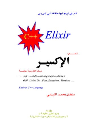   
 
 
 
C++ Elixir 
  
كــتـــــــــاب 
نسـخـة إلكترونيــة مجانيــــــة 
البرمجـة الكائنيـة ، القوائم المترابطـة ، الملفات ، الاستثناءات ، القوالب….. 
OOP ,Linked List , Files, Exceptions , Template ….. 
 
1426 هـ 
Elixir In C++ Language 
© جميع الحقوق محفوظـة 
لا يسمح بتوزيع الكتاب بغير صورتـه الإلكترونيـة 
 