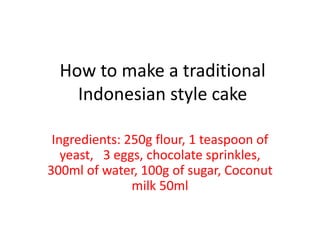 How to make a traditional
Indonesian style cake
Ingredients: 250g flour, 1 teaspoon of
yeast, 3 eggs, chocolate sprinkles,
300ml of water, 100g of sugar, Coconut
milk 50ml
 