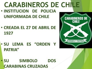 CARABINEROS DE CHILE
• INSTITUCION DE POLICIA
UNIFORMADA DE CHILE
• CREADA EL 27 DE ABRIL DE
1927
• SU LEMA ES “ORDEN Y
PATRIA”
• SU SIMBOLO DOS
CARABINAS CRUZADAS
 