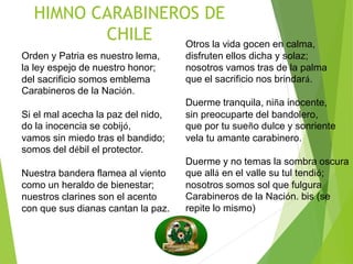 HIMNO CARABINEROS DE
CHILE
Orden y Patria es nuestro lema,
la ley espejo de nuestro honor;
del sacrificio somos emblema
Carabineros de la Nación.
Si el mal acecha la paz del nido,
do la inocencia se cobijó,
vamos sin miedo tras el bandido;
somos del débil el protector.
Nuestra bandera flamea al viento
como un heraldo de bienestar;
nuestros clarines son el acento
con que sus dianas cantan la paz.
Otros la vida gocen en calma,
disfruten ellos dicha y solaz;
nosotros vamos tras de la palma
que el sacrificio nos brindará.
Duerme tranquila, niña inocente,
sin preocuparte del bandolero,
que por tu sueño dulce y sonriente
vela tu amante carabinero.
Duerme y no temas la sombra oscura
que allá en el valle su tul tendió;
nosotros somos sol que fulgura
Carabineros de la Nación. bis (se
repite lo mismo)
 