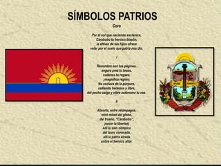 SÍMBOLOS PATRIOS
                     Coro

      Por el sol que naciendo esclarece,
         Carabobo tu heroico blasón,
         la altivez de tus hijos ofrece
     velar por el suelo que patria nos dio.

                       I

          Renombre son tus páginas,
             segura prez tu brazo,
              cadenas tu regazo,
               ¡magnífica región¡
           No esclava de la púrpura,
           radiando hermosa y libre,
   del pecho salga y vibre autónoma tu voz.

                       II

         Absorta, entre relámpagos,
           miró mitad del globo,
          del trueno, “Carabobo”,
             ¡nacer la libertad¡
            Allí la sien olímpica
            del lauro coronada,
            allí la patria alzada
           sobre el heroico altar.
 