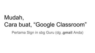Mudah,
Cara buat, “Google Classroom”
Pertama Sign in sbg Guru (dg .gmail Anda)
 