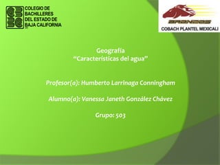 Geografía
“Características del agua”

Profesor(a): Humberto Larrinaga Conningham
Alumno(a): Vanessa Janeth González Chávez
Grupo: 503

 
