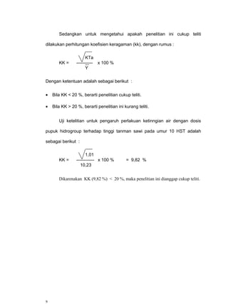 Sedangkan untuk mengetahui apakah penelitian ini cukup teliti

dilakukan perhitungan koefisien keragaman (kk), dengan rumus :

                       KTa
       KK =      ----------- x 100 %
                       Y

Dengan ketentuan adalah sebagai berikut :


•   Bila KK < 20 %, berarti penelitian cukup teliti.

•   Bila KK > 20 %, berarti penelitian ini kurang teliti.


       Uji ketelitian untuk pengaruh perlakuan ketinngian air dengan dosis

pupuk hidrogroup terhadap tinggi tanman sawi pada umur 10 HST adalah

sebagai berikut :

                       1,01
       KK =      ------------ x 100 %       = 9,82 %
                    10,23


       Dikarenakan KK (9,82 %) < 20 %, maka penelitian ini dianggap cukup teliti.




9
 