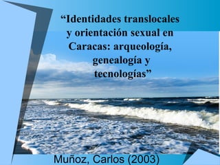 Muñoz, Carlos (2003) “ Identidades translocales  y orientación sexual en  Caracas: arqueología,  genealogía y tecnologías” 