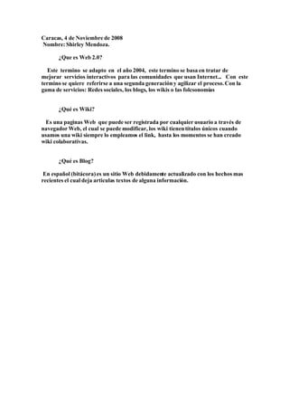 Caracas, 4 de Noviembre de 2008
Nombre: Shirley Mendoza.

      ¿Que es Web 2.0?

  Este termino se adapto en el año 2004, este termino se basa en tratar de
mejorar servicios interactivos para las comunidades que usan Internet... Con este
termino se quiere referirse a una segunda generación y agilizar el proceso. Con la
gama de servicios: Redes sociales, los blogs, los wikis o las folcsonomías


      ¿Qué es Wiki?

 Es una paginas Web que puede ser registrada por cualquier usuario a través de
navegador Web, el cual se puede modificar, los wiki tienen títulos únicos cuando
usamos una wiki siempre lo empleamos el link, hasta los momentos se han creado
wiki colaborativas.


      ¿Qué es Blog?

 En español (bitácora) es un sitio Web debidamente actualizado con los hechos mas
recientes el cual deja articulas textos de alguna información.
 