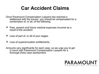 Car Accident Claims
Once Paramount Compensation Lawyers has reached a
settlement with the insurer, you should be compensated for a
combination of, or all, of the following:
 Past, present and future medical expenses incurred as a
result of the accident.
 Loss of part of, or all of your wages.
 Loss of superannuation entitlements.
Amounts vary significantly for each case, so we urge you to get
in touch with Paramount Compensation Lawyers for a
thorough (free) case assessment.
 