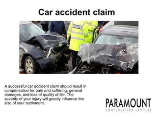 A successful car accident claim should result in
compensation for pain and suffering, general
damages, and loss of quality of life. The
severity of your injury will greatly influence the
size of your settlement.
Car accident claim
 