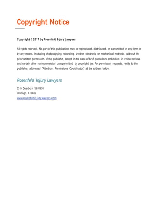 Copyright Notice
Copyright © 2017 by Rosenfeld Injury Lawyers
All rights reserved. No part of this publication may be reproduced, distributed, or transmitted in any form or
by any means, including photocopying, recording, or other electronic or mechanical methods, without the
prior written permission of the publisher, except in the case of brief quotations embodied in critical reviews
and certain other noncommercial uses permitted by copyright law. For permission requests, write to the
publisher, addressed “Attention: Permissions Coordinator,” at the address below.
Rosenfeld Injury Lawyers
33 N Dearborn St #1930
Chicago, IL 60602
www.rosenfeldinjurylawyers.com
 