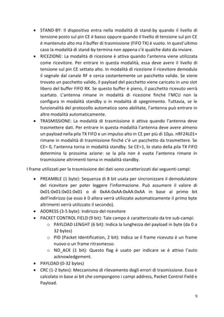 9
• STAND-BY: Il dispositivo entra nella modalità di stand-by quando il livello di
tensione posto sul pin CE è basso oppure quando il livello di tensione sul pin CE
è mantenuto alto ma il buffer di trasmissione (FIFO TX) è vuoto. In quest’ultimo
caso la modalità di stand-by termina non appena c’è qualche dato da inviare.
• RICEZIONE: La modalità di ricezione è attiva quando l’antenna viene utilizzata
come ricevitore. Per entrare in questa modalità, essa deve avere il livello di
tensione sul pin CE settato alto. In modalità di ricezione il ricevitore demodula
il segnale dal canale RF e cerca costantemente un pacchetto valido. Se viene
trovato un pacchetto valido, il payload del pacchetto viene caricato in uno slot
libero del buffer FIFO RX. Se questo buffer è pieno, il pacchetto ricevuto verrà
scartato. L’antenna rimane in modalità di ricezione finché l’MCU non la
configura in modalità standby o in modalità di spegnimento. Tuttavia, se le
funzionalità del protocollo automatico sono abilitate, l’antenna può entrare in
altre modalità automaticamente.
• TRASMISSIONE: La modalità di trasmissione è attiva quando l’antenna deve
trasmettere dati. Per entrare in questa modalità l’antenna deve avere almeno
un payload nella pila TX FIFO e un impulso alto in CE per più di 10µs. nRF24L01+
rimane in modalità di trasmissione finché c’è un pacchetto da trasmettere. Se
CE= 0, l’antenna torna in modalità standby. Se CE=1, lo stato della pila TX FIFO
determina la prossima azione: se la pila non è vuota l’antenna rimane in
trasmissione altrimenti torna in modalità standby.
I frame utilizzati per la trasmissione dei dati sono caratterizzati dai seguenti campi:
• PREAMBLE (1 byte): Sequenza di 8 bit usata per sincronizzare il demodulatore
del ricevitore per poter leggere l’informazione. Può assumere il valore di
0x01:0x01:0x01:0x01 o di 0xAA:0xAA:0xAA:0xAA in base al primo bit
dell’indirizzo (se esso è 0 allora verrà utilizzato automaticamente il primo byte
altrimenti verrà utilizzato il secondo).
• ADDRESS (3-5 byte): Indirizzo del ricevitore
• PACKET CONTROL FIELD (9 bit): Tale campo è caratterizzato da tre sub-campi:
o PAYLOAD LENGHT (6 bit): Indica la lunghezza del payload in byte (da 0 a
32 bytes)
o PID (Packet Identification, 2 bit): Indica se il frame ricevuto è un frame
nuovo o un frame ritrasmesso.
o NO_ACK (1 bit): Questo flag è usato per indicare se è attivo l’auto
acknowledgement.
• PAYLOAD (0-32 bytes)
• CRC (1-2 bytes): Meccanismo di rilevamento degli errori di trasmissione. Esso è
calcolato in base ai bit che compongono i campi address, Packet Control Field e
Payload.
 