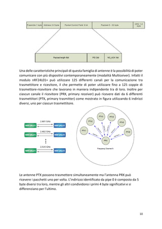 10
Una delle caratteristiche principali di questa famiglia di antenne è la possibilità di poter
comunicare con più dispositivi contemporaneamente (modalità Multiceiver). Infatti il
modulo nRF24L01+ può utilizzare 125 differenti canali per la comunicazione tra
trasmettitore e ricevitore, il che permette di poter utilizzare fino a 125 coppie di
trasmettore-ricevitore che lavorano in maniera indipendente tra di loro. Inoltre per
ciascun canale il ricevitore (PRX, primary receiver) può ricevere dati da 6 differenti
trasmettitori (PTX, primary trasmitter) come mostrato in figura utilizzando 6 indirizzi
diversi, uno per ciascun trasmettitore.
Le antenne PTX possono trasmettere simultaneamente ma l’antenna PRX può
ricevere i pacchetti uno per volta. L’indirizzo identificato da pipe 0 è composto da 5
byte diversi tra loro, mentre gli altri condividono i primi 4 byte significativi e si
differenziano per l’ultimo.
 