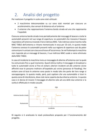 14
2. Analisi del progetto
Per realizzare il progetto in scala sono stati utilizzati:
• 2 macchinine telecomandate su cui sono stati montati per ciascuna un
accelerometro, due sensori di distanza ed un’antenna
• 2 antenne che rappresentano l’antenna bordo strada ed una che rappresenta
l’ospedale
Ciascuna antenna bordo strada invia periodicamente dei messaggi di beacon a tutte le
automobili presenti nel suo range di copertura. Le automobili che ricevono il beacon
rispondono all’antenna inviando il loro indirizzo MAC. Tale indirizzo viene inserito nella
MAC TABLE dell’antenna e rimane memorizzato in essa per 10 cicli, in questo modo
l’antenna conosce le automobili presenti nella sua regione di copertura così da poter
comunicare in unicast con ciascuna di esse all’occorrenza. Se nel frattempo la macchina
non risponde più ai messaggi di beacon, il suo indirizzo MAC scade e viene eliminato
dalla MAC TABLE.
In caso di incidente la macchina invia un messaggio di allarme all’antenna con la quale
ha comunicato fino a quel momento. Quest’ultima inoltra il messaggio in broadcast a
tutte le automobili vicine al fine di evitare ulteriori incidenti ed alle antenne vicine
affinché esse lo possano inoltrare all’ospedale più vicino (processo di flooding). Per
evitare zone di buio le antenne sono poste in modo tale che parte dei loro range si
sovrappongano. In questo modo, però, può capitare che una automobile si trovi in
questa zona di interdizione, dove cioè viene coperta da due diverse antenne. In questo
caso si è deciso di inviare il messaggio di allarme solo ad una delle due antenne e la
scelta è effettuata in modo casuale.
Di seguito si è analizzato lo stack protocollare proposto per il funzionamento del
progetto.
 