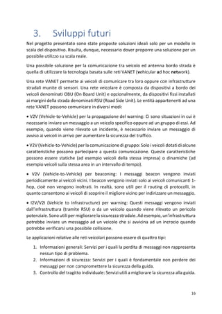 16
3. Sviluppi futuri
Nel progetto presentato sono state proposte soluzioni ideali solo per un modello in
scala del dispositivo. Risulta, dunque, necessario dover proporre una soluzione per un
possibile utilizzo su scala reale.
Una possibile soluzione per la comunicazione tra veicolo ed antenna bordo strada è
quella di utilizzare la tecnologia basata sulle reti VANET (vehicular ad hoc network).
Una rete VANET permette ai veicoli di comunicare tra loro oppure con infrastrutture
stradali munite di sensori. Una rete veicolare è composta da dispositivi a bordo dei
veicoli denominati OBU (On Board Unit) e opzionalmente, da dispositivi fissi installati
ai margini della strada denominati RSU (Road Side Unit). Le entità appartenenti ad una
rete VANET possono comunicare in diversi modi:
• V2V (Vehicle-to-Vehicle) per la propagazione del warning: Ci sono situazioni in cui è
necessario inviare un messaggio a un veicolo specifico oppure ad un gruppo di essi. Ad
esempio, quando viene rilevato un incidente, è necessario inviare un messaggio di
avviso ai veicoli in arrivo per aumentare la sicurezza del traffico.
• V2V (Vehicle-to-Vehicle) per la comunicazione di gruppo: Solo i veicoli dotati di alcune
caratteristiche possono partecipare a questa comunicazione. Queste caratteristiche
possono essere statiche (ad esempio veicoli della stessa impresa) o dinamiche (ad
esempio veicoli sulla stessa area in un intervallo di tempo).
• V2V (Vehicle-to-Vehicle) per beaconing: I messaggi beacon vengono inviati
periodicamente ai veicoli vicini. I beacon vengono inviati solo ai veicoli comunicanti 1-
hop, cioè non vengono inoltrati. In realtà, sono utili per il routing di protocolli, in
quanto consentono ai veicoli di scoprire il migliore vicino per indirizzare un messaggio.
• I2V/V2I (Vehicle to Infrastructure) per warning: Questi messaggi vengono inviati
dall'infrastruttura (tramite RSU) o da un veicolo quando viene rilevato un pericolo
potenziale. Sono utili per migliorare la sicurezza stradale. Ad esempio, un'infrastruttura
potrebbe inviare un messaggio ad un veicolo che si avvicina ad un incrocio quando
potrebbe verificarsi una possibile collisione.
Le applicazioni relative alle reti veicolari possono essere di quattro tipi:
1. Informazioni generali: Servizi per i quali la perdita di messaggi non rappresenta
nessun tipo di problema.
2. Informazioni di sicurezza: Servizi per i quali è fondamentale non perdere dei
messaggi per non compromettere la sicurezza della guida.
3. Controllo del tragitto individuale: Servizi utili a migliorare la sicurezza alla guida.
 
