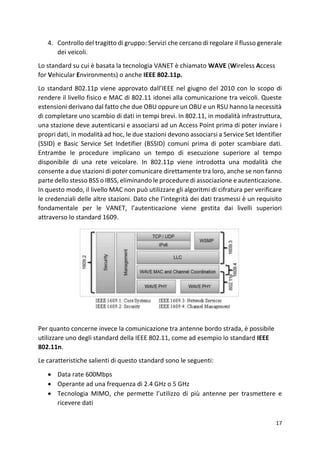 17
4. Controllo del tragitto di gruppo: Servizi che cercano di regolare il flusso generale
dei veicoli.
Lo standard su cui è basata la tecnologia VANET è chiamato WAVE (Wireless Access
for Vehicular Environments) o anche IEEE 802.11p.
Lo standard 802.11p viene approvato dall’IEEE nel giugno del 2010 con lo scopo di
rendere il livello fisico e MAC di 802.11 idonei alla comunicazione tra veicoli. Queste
estensioni derivano dal fatto che due OBU oppure un OBU e un RSU hanno la necessità
di completare uno scambio di dati in tempi brevi. In 802.11, in modalità infrastruttura,
una stazione deve autenticarsi e associarsi ad un Access Point prima di poter inviare i
propri dati, in modalità ad hoc, le due stazioni devono associarsi a Service Set Identifier
(SSID) e Basic Service Set Indetifier (BSSID) comuni prima di poter scambiare dati.
Entrambe le procedure implicano un tempo di esecuzione superiore al tempo
disponibile di una rete veicolare. In 802.11p viene introdotta una modalità che
consente a due stazioni di poter comunicare direttamente tra loro, anche se non fanno
parte dello stesso BSS o IBSS, eliminando le procedure di associazione e autenticazione.
In questo modo, il livello MAC non può utilizzare gli algoritmi di cifratura per verificare
le credenziali delle altre stazioni. Dato che l’integrità dei dati trasmessi è un requisito
fondamentale per le VANET, l’autenticazione viene gestita dai livelli superiori
attraverso lo standard 1609.
Per quanto concerne invece la comunicazione tra antenne bordo strada, è possibile
utilizzare uno degli standard della IEEE 802.11, come ad esempio lo standard IEEE
802.11n.
Le caratteristiche salienti di questo standard sono le seguenti:
• Data rate 600Mbps
• Operante ad una frequenza di 2.4 GHz o 5 GHz
• Tecnologia MIMO, che permette l’utilizzo di più antenne per trasmettere e
ricevere dati
 