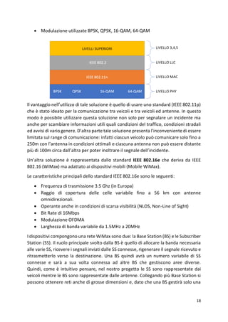 18
• Modulazione utilizzate BPSK, QPSK, 16-QAM, 64-QAM
Il vantaggio nell’utilizzo di tale soluzione è quello di usare uno standard (IEEE 802.11p)
che è stato ideato per la comunicazione tra veicoli e tra veicoli ed antenne. In questo
modo è possibile utilizzare questa soluzione non solo per segnalare un incidente ma
anche per scambiare informazioni utili quali condizioni del traffico, condizioni stradali
ed avvisi di vario genere. D’altra parte tale soluzione presenta l’inconveniente di essere
limitata sul range di comunicazione: infatti ciascun veicolo può comunicare solo fino a
250m con l’antenna in condizioni ottimali e ciascuna antenna non può essere distante
più di 100m circa dall’altra per poter inoltrare il segnale dell’incidente.
Un’altra soluzione è rappresentata dallo standard IEEE 802.16e che deriva da IEEE
802.16 (WiMax) ma adattato ai dispositivi mobili (Mobile WiMax).
Le caratteristiche principali dello standard IEEE 802.16e sono le seguenti:
• Frequenza di trasmissione 3.5 Ghz (in Europa)
• Raggio di copertura delle celle variabile fino a 56 km con antenne
omnidirezionali.
• Operante anche in condizioni di scarsa visibilità (NLOS, Non-Line of Sight)
• Bit Rate di 16Mbps
• Modulazione OFDMA
• Larghezza di banda variabile da 1.5MHz a 20MHz
I dispositivi compongono una rete WiMax sono due: la Base Station (BS) e le Subscriber
Station (SS). Il ruolo principale svolto dalla BS è quello di allocare la banda necessaria
alle varie SS, ricevere i segnali inviati dalle SS connesse, rigenerare il segnale ricevuto e
ritrasmetterlo verso la destinazione. Una BS quindi avrà un numero variabile di SS
connesse e sarà a sua volta connessa ad altre BS che gestiscono aree diverse.
Quindi, come è intuitivo pensare, nel nostro progetto le SS sono rappresentate dai
veicoli mentre le BS sono rappresentate dalle antenne. Collegando più Base Station si
possono ottenere reti anche di grosse dimensioni e, dato che una BS gestirà solo una
 