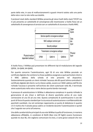 19
parte della rete, in caso di malfunzionamenti o guasti rimarrà isolata solo una parte
della rete e non la rete nella sua totalità.
Il protocol stack dello standard WiMax presenta gli stessi livelli dello stack TCP/IP ma
in più presenta un sottolivello di convergenza alla trasmissione a livello fisico ed un
sottolivello di convergenza al servizio con un sottolivello di sicurezza a livello MAC.
A livello fisico, il WiMax può presentare tre differenti tipi di modulazione del segnale
(QPSK, 16-QAM, 64-QAM).
Per quanto concerne l’autenticazione, ogni SS di una rete WiMax possiede un
certificato digitale che contiene la chiave pubblica assegnata a quel particolare client e
il MAC address della scheda di rete presente nel dispositivo.
Sostanzialmente quando un client richiede l'accesso alla BS quest'ultima controllerà il
certificato digitale del client e se lo ritiene valido, ovvero se il MAC address dell'SS che
richiede l'accesso è presente nell'archivio dei client autorizzati nella BS, il terminale
viene autenticato nella rete e viene deciso quanta banda riservargli.
Il processo di autenticazione in WiMax è abbastanza complesso in quanto richiede la
generazione di più chiavi e dell'invio di diversi pacchetto prima di una reale
connessione di una SS ad una rete. Questa complessità di autenticazione è uno dei
punti di forza di questo standard per la sicurezza di autenticazione e confidenzialità dei
pacchetti scambiati, ma nel contempo rappresenta un punto di debolezza in quanto
c’è il rischio che il veicolo possa subire un incidente durante l’autenticazione e quindi
che il segnale non arrivi all’antenna.
Una delle caratteristiche principali di una rete WiMax è quella di funzionare, in maniera
abbastanza affidabile, in condizioni di NLOS (Non Line Of Sight) ovvero funzionare
quando tra due BS, che vogliono comunicare tra loro, ci sono grossi ostacoli che non
 