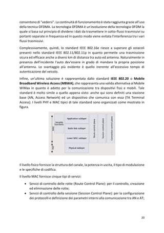 20
consentono di "vedersi". La continuità di funzionamento è stata raggiunta grazie all’uso
della tecnica OFDMA. La tecnologia OFDMA è un'evoluzione della tecnologia OFDM la
quale si basa sul principio di dividere i dati da trasmettere in sotto-flussi trasmissivi su
portanti separate in frequenza ed in questo modo viene evitata l'interferenza tra i vari
flussi trasmissivi.
Complessivamente, quindi, lo standard IEEE 802.16e riesce a superare gli ostacoli
presenti nello standard IEEE 802.11/802.11p in quanto permette una trasmissione
sicura ed efficace anche a diversi km di distanza tra auto ed antenna. Naturalmente in
presenza dell’incidente l’auto dev’essere in grado di mandare la propria posizione
all’antenna. Lo svantaggio più evidente è quello inerente all’eccessivo tempo di
autenticazione del veicolo.
Infine, un’ultima soluzione è rappresentata dallo standard IEEE 802.20 o Mobile
Broadband Wireless Access (MBWA), che rappresenta una valida alternativa al Mobile
WiMax in quanto è adatto per la comunicazione tra dispositivi fissi e mobili. Tale
standard è molto simile a quello appena visto: anche qui sono definiti una stazione
base (AN, Access Network) ed un dispositivo che comunica con essa (TA Terminal
Access). I livelli PHY e MAC tipici di tale standard sono organizzati come mostrato in
figura.
Il livello fisico fornisce la struttura del canale, la potenza in uscita, il tipo di modulazione
e le specifiche di codifica.
Il livello MAC fornisce cinque tipi di servizi:
• Servizi di controllo delle rotte (Route Control Plane): per il controllo, creazione
ed eliminazione delle rotte;
• Servizi di controllo della sessione (Session Control Plane): per la configurazione
dei protocolli e definizione dei parametri interni alla comunicazione tra AN e AT;
 