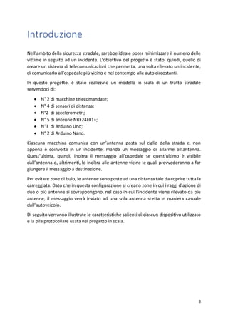 3
Introduzione
Nell’ambito della sicurezza stradale, sarebbe ideale poter minimizzare il numero delle
vittime in seguito ad un incidente. L’obiettivo del progetto è stato, quindi, quello di
creare un sistema di telecomunicazioni che permetta, una volta rilevato un incidente,
di comunicarlo all’ospedale più vicino e nel contempo alle auto circostanti.
In questo progetto, è stato realizzato un modello in scala di un tratto stradale
servendoci di:
• N° 2 di macchine telecomandate;
• N° 4 di sensori di distanza;
• N°2 di accelerometri;
• N° 5 di antenne NRF24L01+;
• N°3 di Arduino Uno;
• N° 2 di Arduino Nano.
Ciascuna macchina comunica con un’antenna posta sul ciglio della strada e, non
appena è coinvolta in un incidente, manda un messaggio di allarme all’antenna.
Quest’ultima, quindi, inoltra il messaggio all’ospedale se quest’ultimo è visibile
dall’antenna o, altrimenti, lo inoltra alle antenne vicine le quali provvederanno a far
giungere il messaggio a destinazione.
Per evitare zone di buio, le antenne sono poste ad una distanza tale da coprire tutta la
carreggiata. Dato che in questa configurazione si creano zone in cui i raggi d’azione di
due o più antenne si sovrappongono, nel caso in cui l’incidente viene rilevato da più
antenne, il messaggio verrà inviato ad una sola antenna scelta in maniera casuale
dall’autoveicolo.
Di seguito verranno illustrate le caratteristiche salienti di ciascun dispositivo utilizzato
e la pila protocollare usata nel progetto in scala.
 