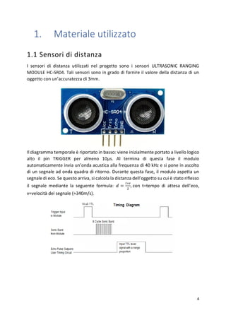 4
1. Materiale utilizzato
1.1 Sensori di distanza
I sensori di distanza utilizzati nel progetto sono i sensori ULTRASONIC RANGING
MODULE HC-SR04. Tali sensori sono in grado di fornire il valore della distanza di un
oggetto con un’accuratezza di 3mm.
Il diagramma temporale è riportato in basso: viene inizialmente portato a livello logico
alto il pin TRIGGER per almeno 10μs. Al termina di questa fase il modulo
automaticamente invia un’onda acustica alla frequenza di 40 kHz e si pone in ascolto
di un segnale ad onda quadra di ritorno. Durante questa fase, il modulo aspetta un
segnale di eco. Se questo arriva, si calcola la distanza dell’oggetto su cui è stato riflesso
il segnale mediante la seguente formula: 𝑑 =
𝑡∗𝑣
2
, con t=tempo di attesa dell’eco,
v=velocità del segnale (≈340m/s).
 