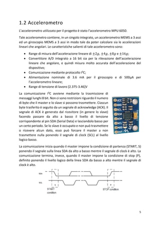 5
1.2 Accelerometro
L’accelerometro utilizzato per il progetto è stato l’accelerometro MPU 6050.
Tale accelerometro contiene, in un singolo integrato, un accelerometro MEMS a 3 assi
ed un giroscopio MEMS a 3 assi in modo tale da poter calcolare sia le accelerazioni
lineari che angolari. Le caratteristiche salienti di tale accelerometro sono:
• Range di misura dell’accelerazione lineare di ±2𝑔, ±4𝑔, ±8𝑔 e ±16𝑔;
• Convertitore A/D integrato a 16 bit sia per la rilevazione dell’accelerazione
lineare che angolare, e quindi misura molto accurata dell’accelerazione del
dispositivo;
• Comunicazione mediante protocollo I²C;
• Alimentazione nominale di 3.6 mA per il giroscopio e di 500μA per
l’accelerometro lineare;
• Range di tensione di lavoro [2.375-3.46]V
La comunicazione I²C avviene mediante la trasmissione di
messaggi lunghi 8 bit. Non ci sono restrizioni riguardo il numero
di byte che il master e lo slave si possono trasmettere. Ciascun
byte trasferito è seguito da un segnale di acknowledge (ACK). Il
segnale di ACK è generato dal ricevitore (in genere lo slave)
facendo passare da alto a basso il livello di tensione
corrispondente al pin SDA (Serial Data) e lasciandolo basso per
un certo periodo. Se lo slave è occupato e non può trasmettere
o ricevere alcun dato, esso può forzare il master a non
trasmettere nulla ponendo il segnale di clock (SCL) al livello
logico basso.
La comunicazione inizia quando il master impone la condizione di partenza (START, S)
ponendo il segnale sulla linea SDA da alto a basso mentre il segnale di clock è alto. La
comunicazione termina, invece, quando il master impone la condizione di stop (P),
definito ponendo il livello logico della linea SDA da basso a alto mentre il segnale di
clock è alto.
 