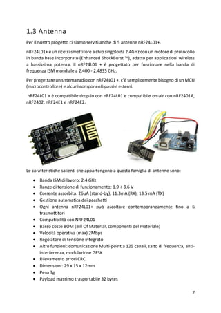 7
1.3 Antenna
Per il nostro progetto ci siamo serviti anche di 5 antenne nRF24L01+.
nRF24L01+ è un ricetrasmettitore a chip singolo da 2.4GHz con un motore di protocollo
in banda base incorporato (Enhanced ShockBurst ™), adatto per applicazioni wireless
a bassissima potenza. Il nRF24L01 + è progettato per funzionare nella banda di
frequenza ISM mondiale a 2.400 - 2.4835 GHz.
Per progettare un sistema radio con nRF24L01 +, c’è semplicemente bisogno di un MCU
(microcontrollore) e alcuni componenti passivi esterni.
nRF24L01 + è compatibile drop-in con nRF24L01 e compatibile on-air con nRF2401A,
nRF2402, nRF24E1 e nRF24E2.
Le caratteristiche salienti che appartengono a questa famiglia di antenne sono:
• Banda ISM di lavoro: 2.4 GHz
• Range di tensione di funzionamento: 1.9 ÷ 3.6 V
• Corrente assorbita: 26μA (stand-by), 11.3mA (RX), 13.5 mA (TX)
• Gestione automatica dei pacchetti
• Ogni antenna nRF24L01+ può ascoltare contemporaneamente fino a 6
trasmettitori
• Compatibilità con NRF24L01
• Basso costo BOM (Bill Of Material, componenti del materiale)
• Velocità operativa (max) 2Mbps
• Regolatore di tensione integrato
• Altre funzioni: comunicazione Multi-point a 125 canali, salto di frequenza, anti-
interferenza, modulazione GFSK
• Rilevamento errori CRC
• Dimensioni: 29 x 15 x 12mm
• Peso 3g
• Payload massimo trasportabile 32 bytes
 
