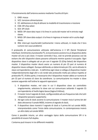 8
Il funzionamento dell’antenna avviene mediante l’ausilio di 8 pin:
1. GND: massa
2. VCC: tensione alimentazione
3. CE: abilitazione al chip di attivare la modalità di trasmissione o ricezione
4. CSN: SPI chip select
5. SCK: SPI clock
6. MOSI: SPI slave data input: è la linea in uscita dal master ed in entrata negli
slaves.
7. MISO: SPI slave data output: è la linea in ingresso al master ed in uscita dagli
slaves.
8. IRQ: interrupt mascherabili (solitamente i meno utilizzati, in modo che il loro
rumore non causi problemi)
Il protocollo di comunicazione utilizzato dall’antenna è il SPI (Serial Peripheral
Interface). Similmente al protocollo I²C, la trasmissione avviene tra un dispositivo detto
master ed uno o più slave. Il master controlla il bus, cioè ne prende possesso così da
evitare che altri dispositivi slaves possano utilizzarlo mentre questo è occupato. Ogni
dispositivo slave è collegato ad un pin con il segnale CS (Chip Select) del dispositivo
master. Il dispositivo master dovrà avere un numero di pin CS pari al numero di
dispositivi slaves collegati. Dunque abilitando un determinato pin CS𝑖, verrà attivato lo
slave corrispondente a tale pin. In definitiva ogni slave si collega al dispositivo master
indipendentemente dagli altri e ciò rende tale protocollo molto più veloce rispetto al
protocollo I²C. D’altra parte, è necessario che il dispositivo master abbia un numero di
pin CS pari al numero di slave da coordinare. La comunicazione tra master e slave
avviene seguendo nell’ordine le seguenti operazioni:
1. Il dispositivo master, nel caso in cui il dispositivo slave sia controllato
singolarmente, seleziona lo slave con cui comunicare settando il segnale CS
corrispondente al livello logico basso (logica 0-Attiva);
2. Il master invia il segnale di clock, configurandolo ad una frequenza tale che tutti
i dispositivi possano supportarlo;
3. Ad ogni ciclo di clock avviene la comunicazione: il master invia il primo bit del
dato attraverso il canale MOSI, insieme al segnale di clock;
4. Il dispositivo slave riceverà il segnale di clock e il primo bit sul canale MOSI,
interpretandolo come l’inizio della comunicazione. In contemporanea invierà
un altro dato sul canale MISO.
Come è possibile intuire, un altro vantaggio tipico della comunicazione SPI è la
possibilità di essere full-duplex.
L’antenna può trovarsi in tre differenti modalità:
 