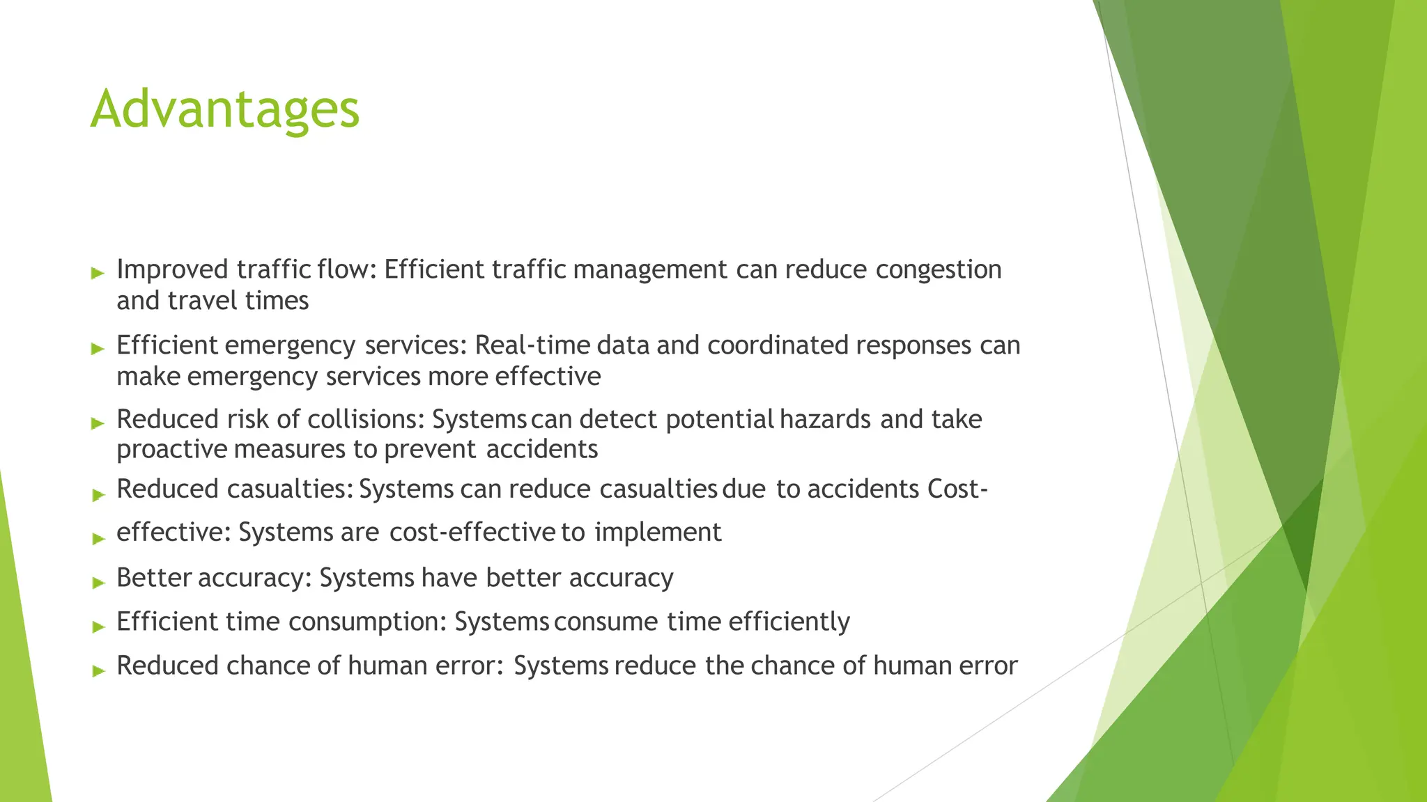 Advantages
Improved traffic flow: Efficient traffic management can reduce congestion
and travel times
Efficient emergency services: Real-time data and coordinated responses can
make emergency services more effective
Reduced risk of collisions: Systemscan detect potential hazards and take
proactive measures to prevent accidents
Reduced casualties:Systems can reduce casualtiesdue to accidents Cost-
effective: Systems are cost-effective to implement
Better accuracy: Systems have better accuracy
Efficient time consumption: Systemsconsume time efficiently
Reduced chance of human error: Systems reduce the chance of human error
 