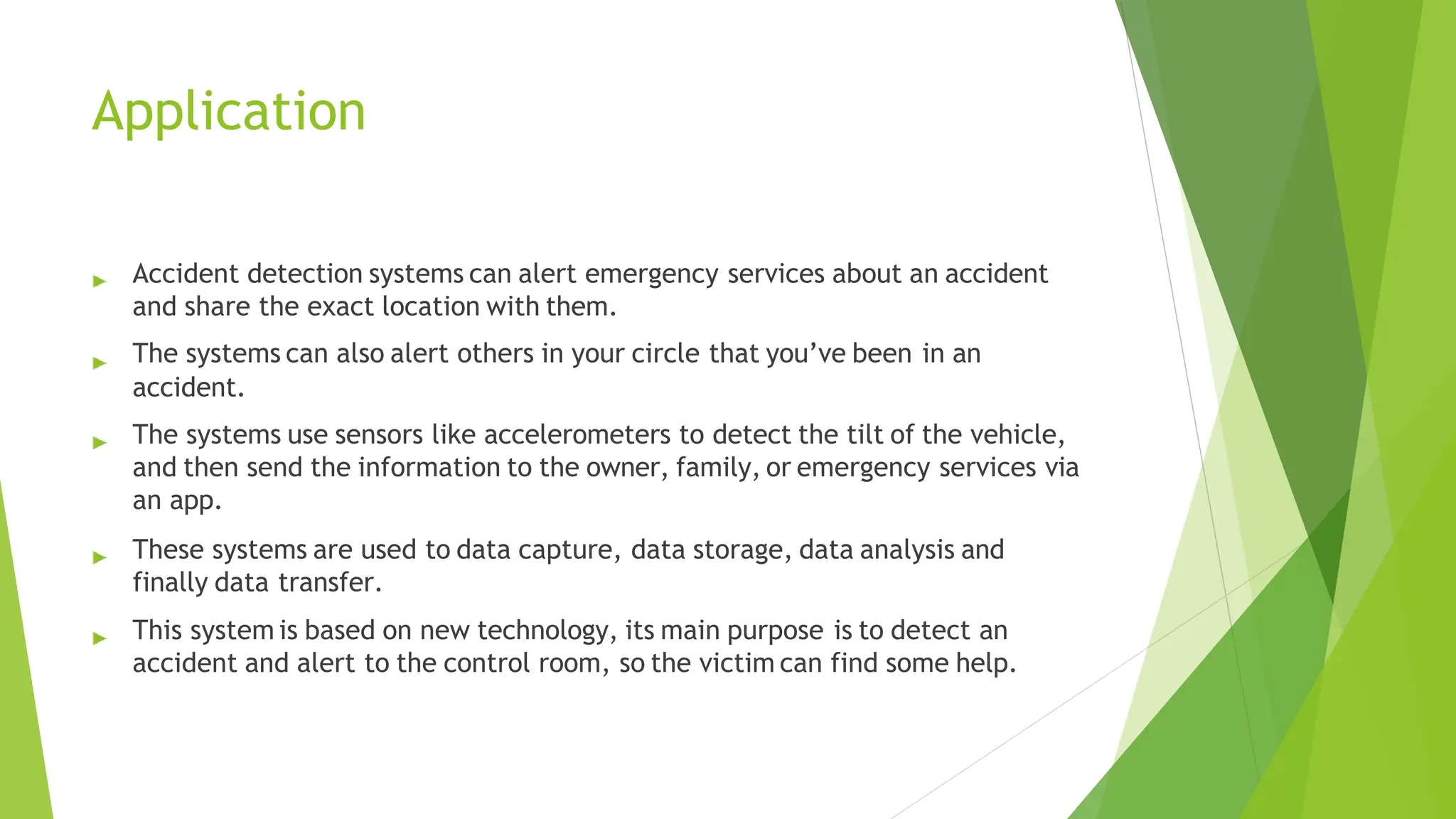 Application
Accident detection systems can alert emergency services about an accident
and share the exact location with them.
The systems can also alert others in your circle that you’ve been in an
accident.
The systems use sensors like accelerometers to detect the tilt of the vehicle,
and then send the information to the owner, family, or emergency services via
an app.
These systems are used to data capture, data storage, data analysis and
finally data transfer.
This system is based on new technology, its main purpose is to detect an
accident and alert to the control room, so the victim can find some help.
 