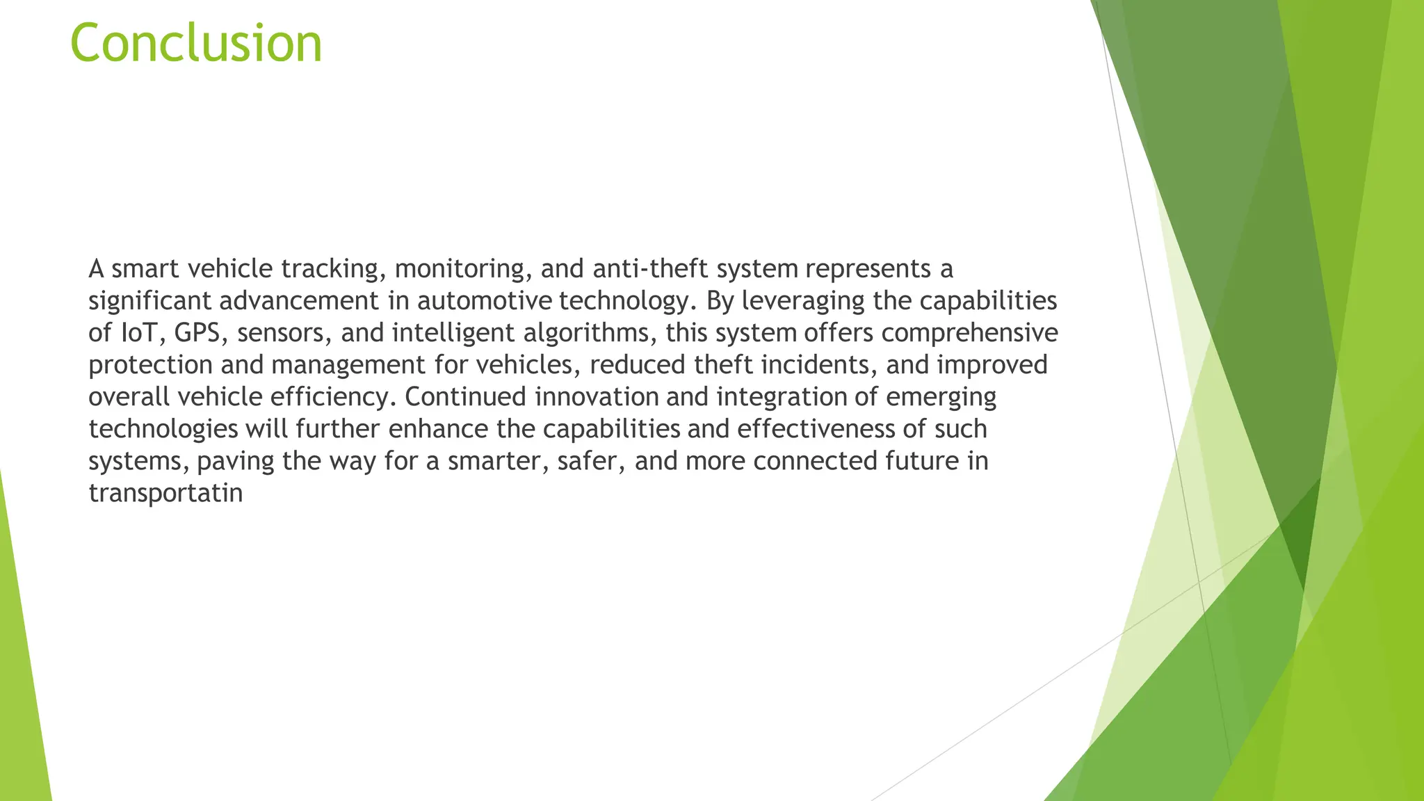 Conclusion
A smart vehicle tracking, monitoring, and anti-theft system represents a
significant advancement in automotive technology. By leveraging the capabilities
of IoT, GPS, sensors, and intelligent algorithms, this system offers comprehensive
protection and management for vehicles, reduced theft incidents, and improved
overall vehicle efficiency. Continued innovation and integration of emerging
technologies will further enhance the capabilities and effectiveness of such
systems, paving the way for a smarter, safer, and more connected future in
transportatin
 