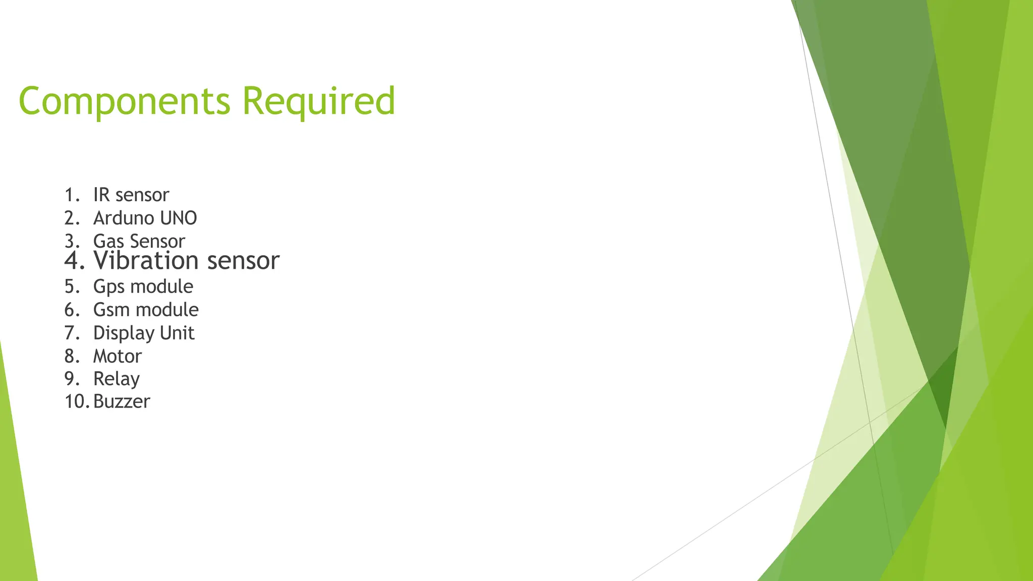 Components Required
1. IR sensor
2. Arduno UNO
3. Gas Sensor
4. Vibration sensor
5. Gps module
6. Gsm module
7. Display Unit
8. Motor
9. Relay
10.Buzzer
 