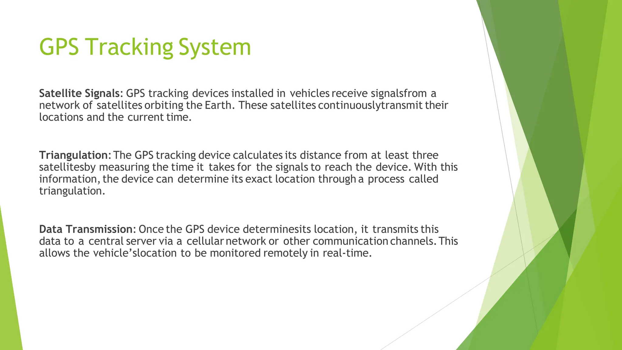 GPS Tracking System
Satellite Signals: GPS tracking devices installed in vehicles receive signalsfrom a
network of satellites orbiting the Earth. These satellites continuouslytransmit their
locations and the current time.
Triangulation:The GPS tracking device calculates its distance from at least three
satellitesby measuring the time it takes for the signals to reach the device. With this
information,the device can determine its exact location through a process called
triangulation.
Data Transmission: Once the GPS device determinesits location, it transmits this
data to a central server via a cellularnetwork or other communication channels.This
allows the vehicle’slocation to be monitored remotely in real-time.
 