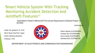 “
Smart Vehicle System With Tracking
Monitoring Accident Detection And
Antitheft Features
”
Under the guidance of:- Prof.
Dhriti Rudra Paul Prof. Tapan
Kumar Mohanta (Assistant
Professor, FST)
Bikash Malakar (21IUT0020095)
Sandipan Das (21IUT0020096)
Sourav Basak (21IUT0020097)
Mandeep Nath (21IUT0020100)
Submitted In Partial Fulfillment Of The Course Requirement of Special Project –II
(EC492)
Submitted by:-
DEPARTMENT OF ELECTRONICS AND COMMUNICATION ENGINEERING
 
