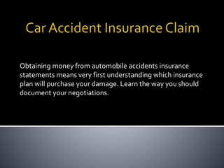 Obtaining money from automobile accidents insurance
statements means very first understanding which insurance
plan will purchase your damage. Learn the way you should
document your negotiations.
 