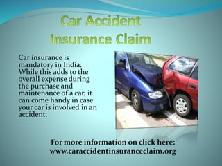 Car insurance is
mandatory in India.
While this adds to the
overall expense during
the purchase and
maintenance of a car, it
can come handy in case
your car is involved in an
accident.
For more information on click here:
www.caraccidentinsuranceclaim.org
 