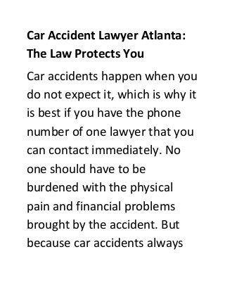 Car Accident Lawyer Atlanta:
The Law Protects You
Car accidents happen when you
do not expect it, which is why it
is best if you have the phone
number of one lawyer that you
can contact immediately. No
one should have to be
burdened with the physical
pain and financial problems
brought by the accident. But
because car accidents always
 
