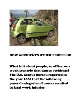 HOW ACCIDENTS OTHER PEOPLE DO


What is it about people, an office, or a
work scenario that causes accidents?
The U.S. Census Bureau reported in
the year 2000 that the following
general categories of causes resulted
in fatal work injuries:
 
