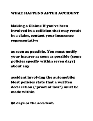 WHAT HAPPENS AFTER ACCIDENT


Making a Claim= If you've been
involved in a collision that may result
in a claim, contact your insurance
representative


as soon as possible. You must notify
your insurer as soon as possible (some
policies specify within seven days)
about any


accident involving the automobile:
Most policies state that a written
declaration ("proof of loss") must be
made within


90 days of the accident.
 
