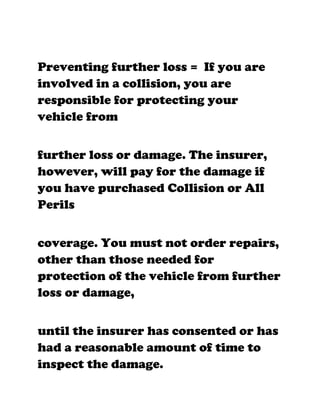Preventing further loss = If you are
involved in a collision, you are
responsible for protecting your
vehicle from


further loss or damage. The insurer,
however, will pay for the damage if
you have purchased Collision or All
Perils


coverage. You must not order repairs,
other than those needed for
protection of the vehicle from further
loss or damage,


until the insurer has consented or has
had a reasonable amount of time to
inspect the damage.
 