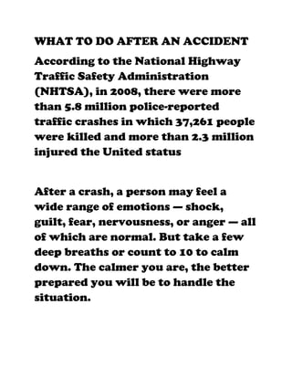 WHAT TO DO AFTER AN ACCIDENT
According to the National Highway
Traffic Safety Administration
(NHTSA), in 2008, there were more
than 5.8 million police-reported
traffic crashes in which 37,261 people
were killed and more than 2.3 million
injured the United status


After a crash, a person may feel a
wide range of emotions — shock,
guilt, fear, nervousness, or anger — all
of which are normal. But take a few
deep breaths or count to 10 to calm
down. The calmer you are, the better
prepared you will be to handle the
situation.
 